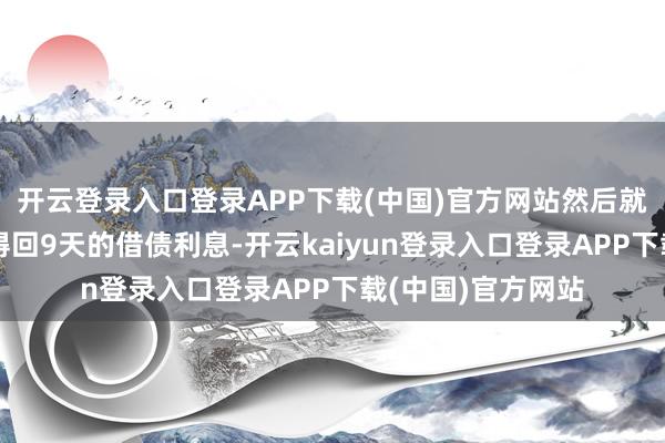 开云登录入口登录APP下载(中国)官方网站然后就不错在次日一早得回9天的借债利息-开云kaiyun登录入口登录APP下载(中国)官方网站