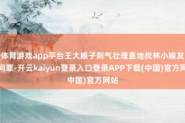 体育游戏app平台王大娘子则气壮理直地找林小娘发兵问罪-开云kaiyun登录入口登录APP下载(中国)官方网站