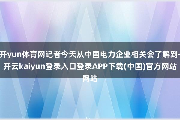 开yun体育网记者今天从中国电力企业相关会了解到-开云kaiyun登录入口登录APP下载(中国)官方网站