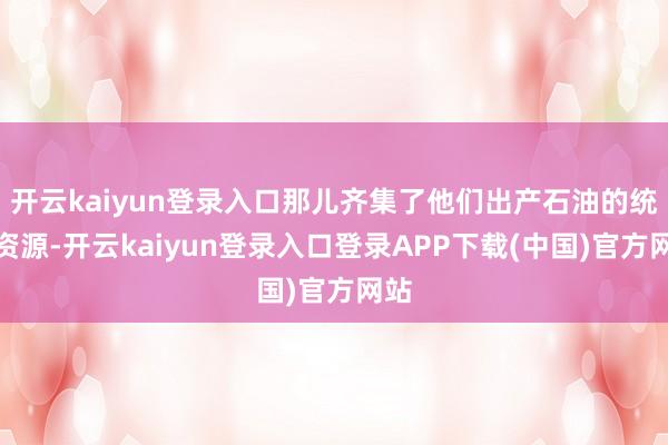 开云kaiyun登录入口那儿齐集了他们出产石油的统共资源-开云kaiyun登录入口登录APP下载(中国)官方网站