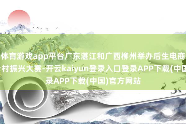 体育游戏app平台广东湛江和广西柳州举办后生电商直播助力乡村振兴大赛-开云kaiyun登录入口登录APP下载(中国)官方网站