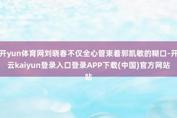 开yun体育网刘晓春不仅全心管束着郭凯敏的糊口-开云kaiyun登录入口登录APP下载(中国)官方网站