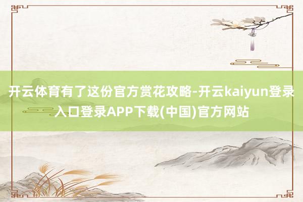 开云体育有了这份官方赏花攻略-开云kaiyun登录入口登录APP下载(中国)官方网站