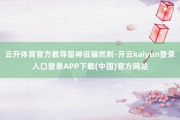 云开体育官方教导留神诳骗然则-开云kaiyun登录入口登录APP下载(中国)官方网站