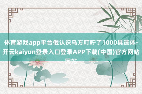 体育游戏app平台俄认识乌方叮咛了1000具遗体-开云kaiyun登录入口登录APP下载(中国)官方网站