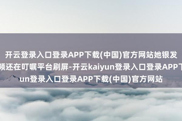 开云登录入口登录APP下载(中国)官方网站她银发造型彩排的路透视频还在叮嘱平台刷屏-开云kaiyun登录入口登录APP下载(中国)官方网站