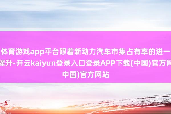 体育游戏app平台跟着新动力汽车市集占有率的进一步擢升-开云kaiyun登录入口登录APP下载(中国)官方网站