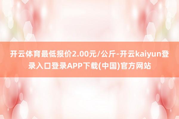 开云体育最低报价2.00元/公斤-开云kaiyun登录入口登录APP下载(中国)官方网站