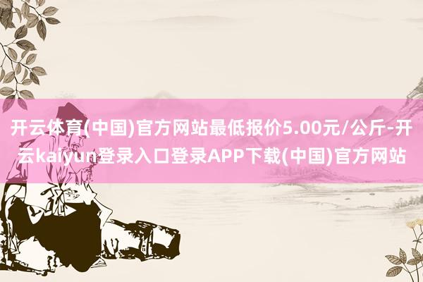 开云体育(中国)官方网站最低报价5.00元/公斤-开云kaiyun登录入口登录APP下载(中国)官方网站