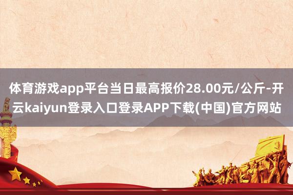 体育游戏app平台当日最高报价28.00元/公斤-开云kaiyun登录入口登录APP下载(中国)官方网站