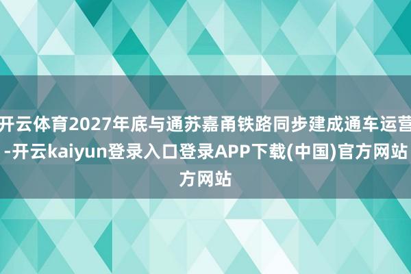 开云体育2027年底与通苏嘉甬铁路同步建成通车运营-开云kaiyun登录入口登录APP下载(中国)官方网站