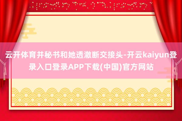 云开体育并秘书和她透澈断交接头-开云kaiyun登录入口登录APP下载(中国)官方网站