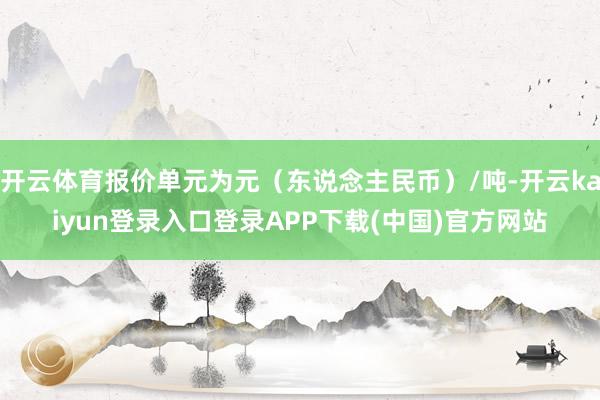 开云体育报价单元为元（东说念主民币）/吨-开云kaiyun登录入口登录APP下载(中国)官方网站