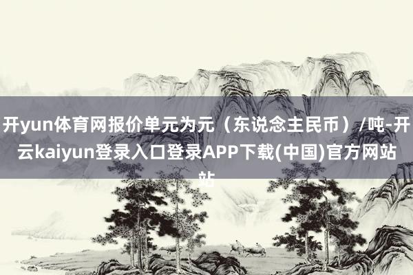 开yun体育网报价单元为元（东说念主民币）/吨-开云kaiyun登录入口登录APP下载(中国)官方网站
