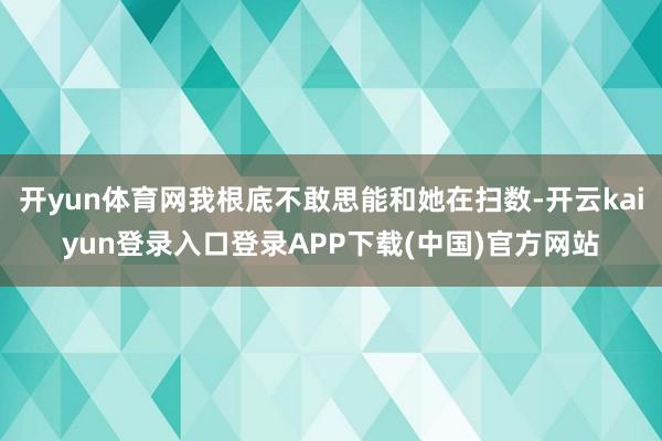 开yun体育网我根底不敢思能和她在扫数-开云kaiyun登录入口登录APP下载(中国)官方网站