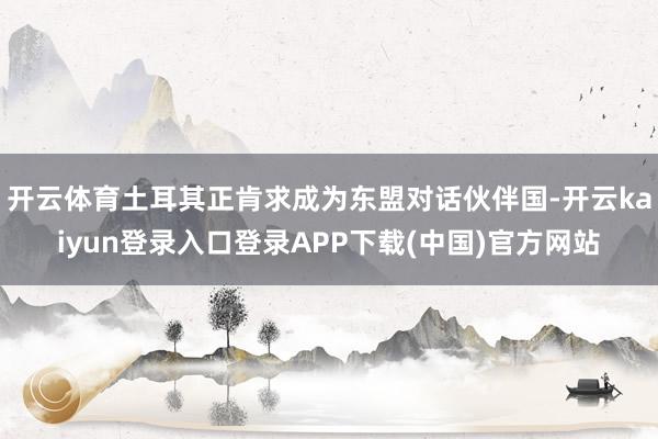 开云体育土耳其正肯求成为东盟对话伙伴国-开云kaiyun登录入口登录APP下载(中国)官方网站