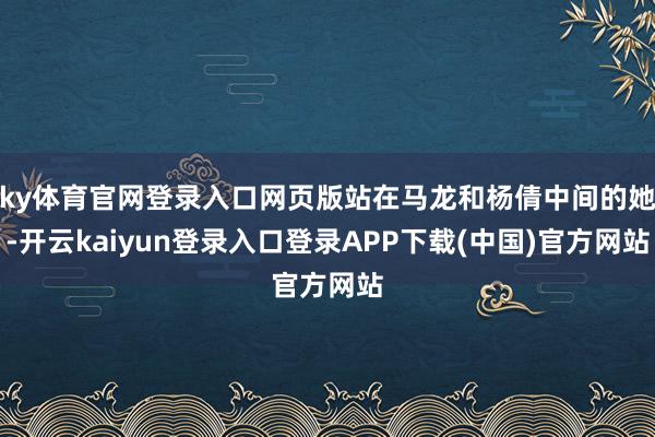 ky体育官网登录入口网页版站在马龙和杨倩中间的她-开云kaiyun登录入口登录APP下载(中国)官方网站
