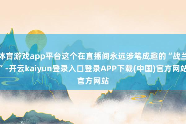体育游戏app平台这个在直播间永远涉笔成趣的“战兰”-开云kaiyun登录入口登录APP下载(中国)官方网站