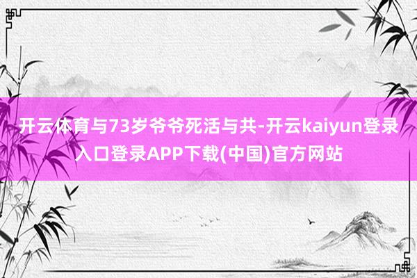 开云体育与73岁爷爷死活与共-开云kaiyun登录入口登录APP下载(中国)官方网站