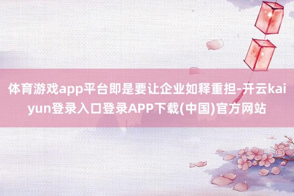 体育游戏app平台即是要让企业如释重担-开云kaiyun登录入口登录APP下载(中国)官方网站