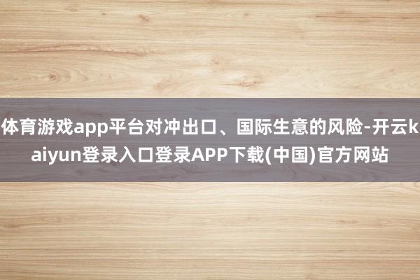 体育游戏app平台对冲出口、国际生意的风险-开云kaiyun登录入口登录APP下载(中国)官方网站