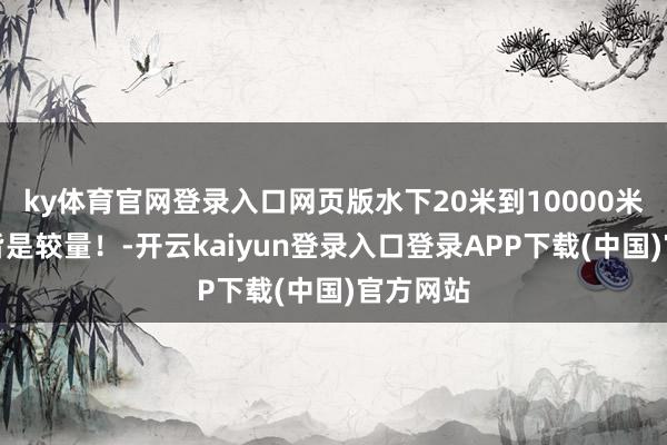 ky体育官网登录入口网页版水下20米到10000米以下，皆是较量！-开云kaiyun登录入口登录APP下载(中国)官方网站