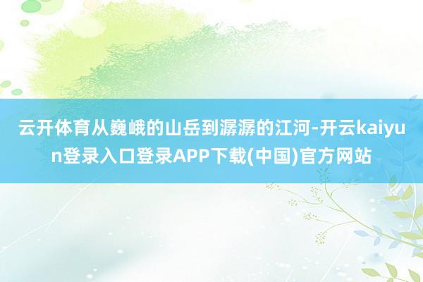 云开体育从巍峨的山岳到潺潺的江河-开云kaiyun登录入口登录APP下载(中国)官方网站