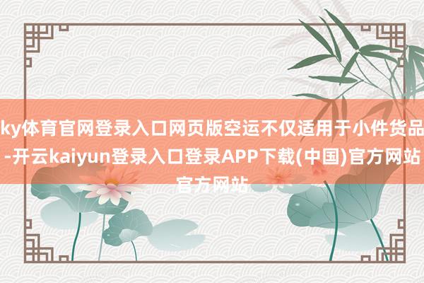 ky体育官网登录入口网页版空运不仅适用于小件货品-开云kaiyun登录入口登录APP下载(中国)官方网站