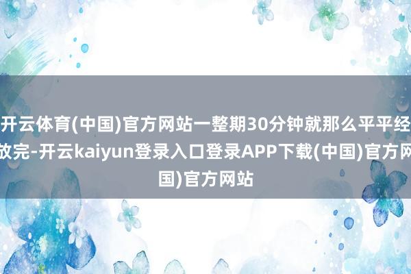 开云体育(中国)官方网站一整期30分钟就那么平平经常放完-开云kaiyun登录入口登录APP下载(中国)官方网站