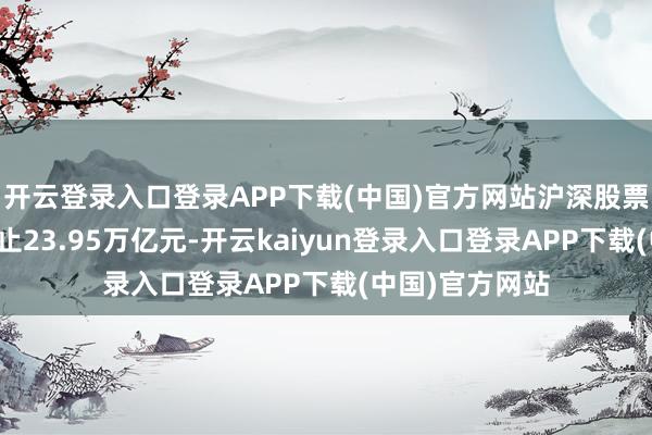 开云登录入口登录APP下载(中国)官方网站沪深股票基金成交额遏止23.95万亿元-开云kaiyun登录入口登录APP下载(中国)官方网站