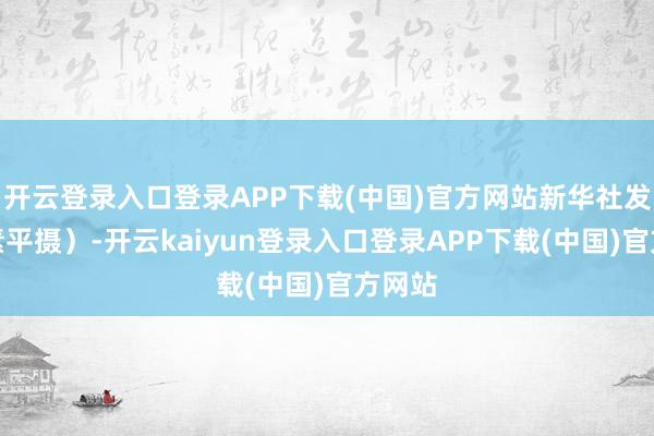 开云登录入口登录APP下载(中国)官方网站新华社发（杨素平摄）-开云kaiyun登录入口登录APP下载(中国)官方网站