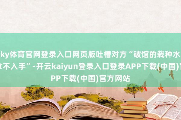 ky体育官网登录入口网页版吐槽对方“破馆的栽种水平王人拿不入手”-开云kaiyun登录入口登录APP下载(中国)官方网站
