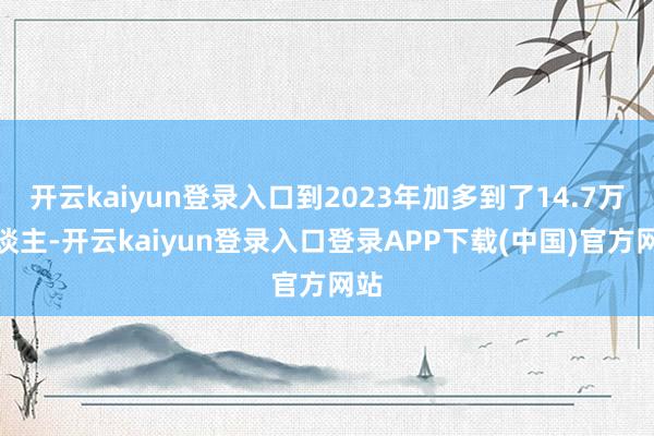 开云kaiyun登录入口到2023年加多到了14.7万东谈主-开云kaiyun登录入口登录APP下载(中国)官方网站