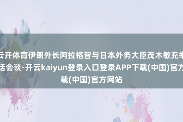 云开体育伊朗外长阿拉格皆与日本外务大臣茂木敏充举行电话会谈-开云kaiyun登录入口登录APP下载(中国)官方网站