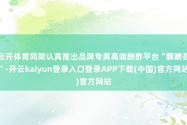 云开体育同期认真推出品牌专属高端酬酢平台“麒麟荟”-开云kaiyun登录入口登录APP下载(中国)官方网站