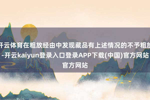 开云体育在粗放经由中发现藏品有上述情况的不予粗放-开云kaiyun登录入口登录APP下载(中国)官方网站