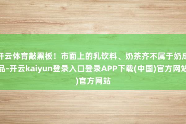 开云体育敲黑板！市面上的乳饮料、奶茶齐不属于奶成品-开云kaiyun登录入口登录APP下载(中国)官方网站