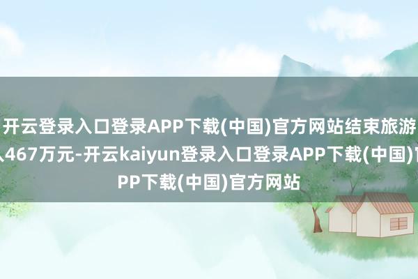 开云登录入口登录APP下载(中国)官方网站结束旅游详尽收入467万元-开云kaiyun登录入口登录APP下载(中国)官方网站