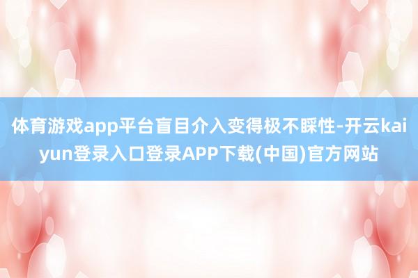体育游戏app平台盲目介入变得极不睬性-开云kaiyun登录入口登录APP下载(中国)官方网站
