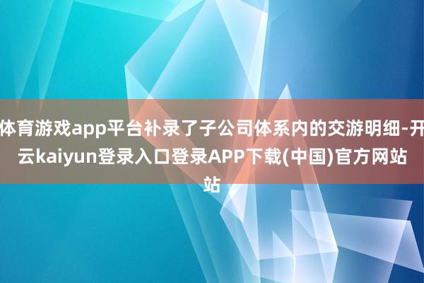 体育游戏app平台补录了子公司体系内的交游明细-开云kaiyun登录入口登录APP下载(中国)官方网站