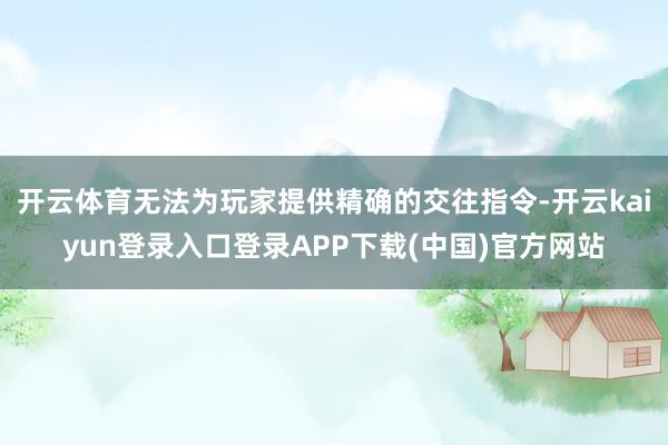 开云体育无法为玩家提供精确的交往指令-开云kaiyun登录入口登录APP下载(中国)官方网站
