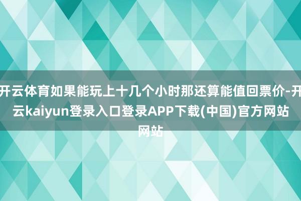 开云体育如果能玩上十几个小时那还算能值回票价-开云kaiyun登录入口登录APP下载(中国)官方网站