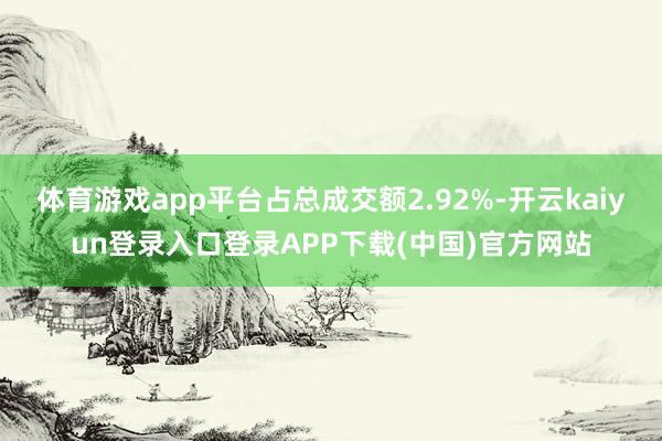 体育游戏app平台占总成交额2.92%-开云kaiyun登录入口登录APP下载(中国)官方网站