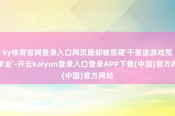ky体育官网登录入口网页版却被质疑'千里迷游戏荒野学业'-开云kaiyun登录入口登录APP下载(中国)官方网站