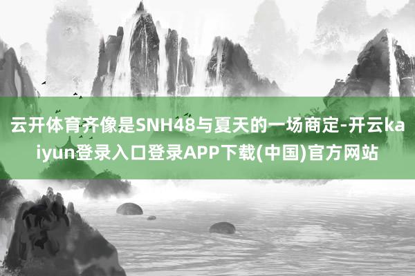 云开体育齐像是SNH48与夏天的一场商定-开云kaiyun登录入口登录APP下载(中国)官方网站