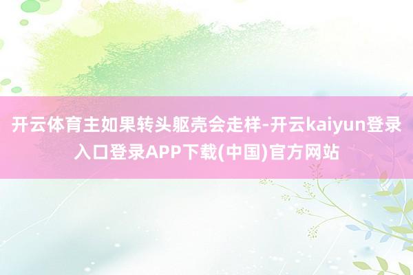 开云体育主如果转头躯壳会走样-开云kaiyun登录入口登录APP下载(中国)官方网站