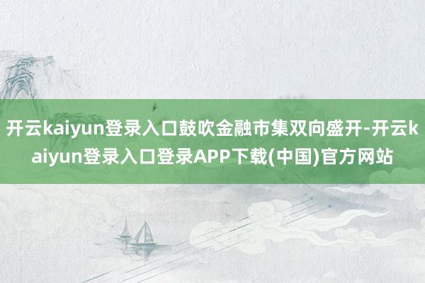 开云kaiyun登录入口鼓吹金融市集双向盛开-开云kaiyun登录入口登录APP下载(中国)官方网站