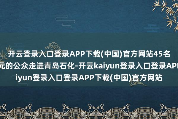 开云登录入口登录APP下载(中国)官方网站45名来自政府、企业绩单元的公众走进青岛石化-开云kaiyun登录入口登录APP下载(中国)官方网站