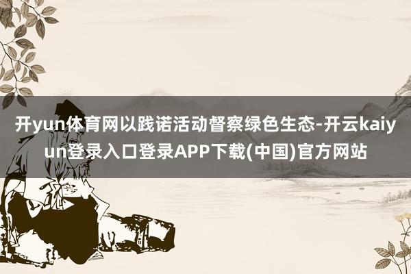 开yun体育网以践诺活动督察绿色生态-开云kaiyun登录入口登录APP下载(中国)官方网站