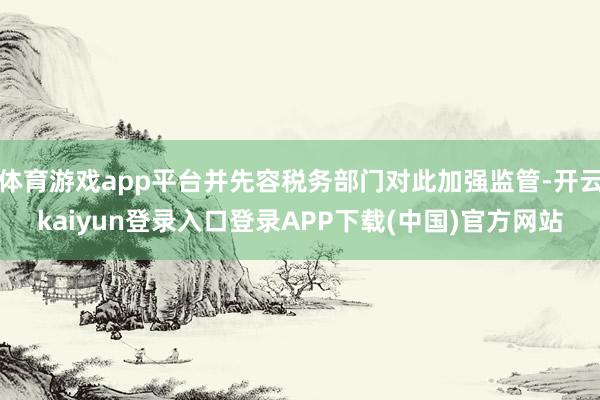 体育游戏app平台并先容税务部门对此加强监管-开云kaiyun登录入口登录APP下载(中国)官方网站